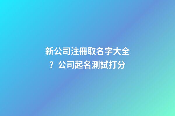 新公司注冊取名字大全？公司起名測試打分